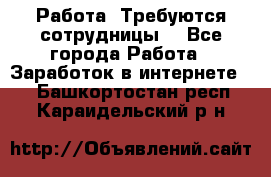 Работа .Требуются сотрудницы  - Все города Работа » Заработок в интернете   . Башкортостан респ.,Караидельский р-н